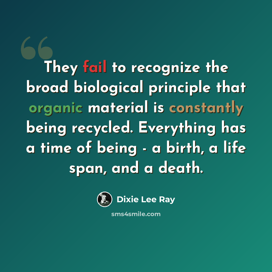 “They fail to recognize the broad biological principle that organic material is constantly being recycled. Everything has a time of being - a birth, a life span, and a death.” quote by Dixie Lee Ray