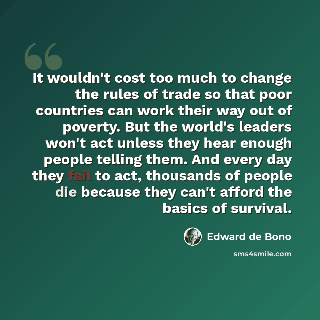“It wouldn't cost too much to change the rules of trade so that poor countries can work their way out of poverty. But the world's leaders won't act unless they hear enough people telling them. And every day they fail to act, thousands of people die because they can't afford the basics of survival.” quote by Edward de Bono