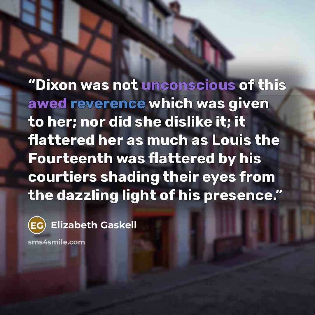 “Dixon was not unconscious of this awed reverence which was given to her; nor did she dislike it; it flattered her as much as Louis the Fourteenth was flattered by his courtiers shading their eyes from the dazzling light of his presence.” quote by Elizabeth Gaskell