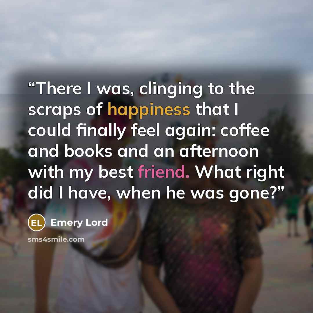 “There I was, clinging to the scraps of happiness that I could finally feel again: coffee and books and an afternoon with my best friend. What right did I have, when he was gone?” quote by Emery Lord