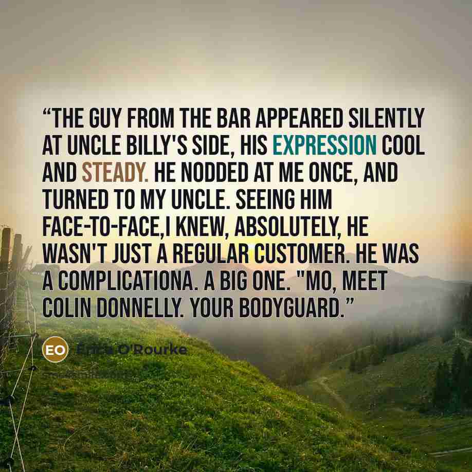 “The guy from the bar appeared silently at Uncle Billy's side, his expression cool and steady. He nodded at me once, and turned to my uncle. Seeing him face-to-face,I knew, absolutely, he wasn't just a regular customer. He was a complicationa. A big one. "Mo, meet Colin Donnelly. Your bodyguard.” quote by Erica O'Rourke