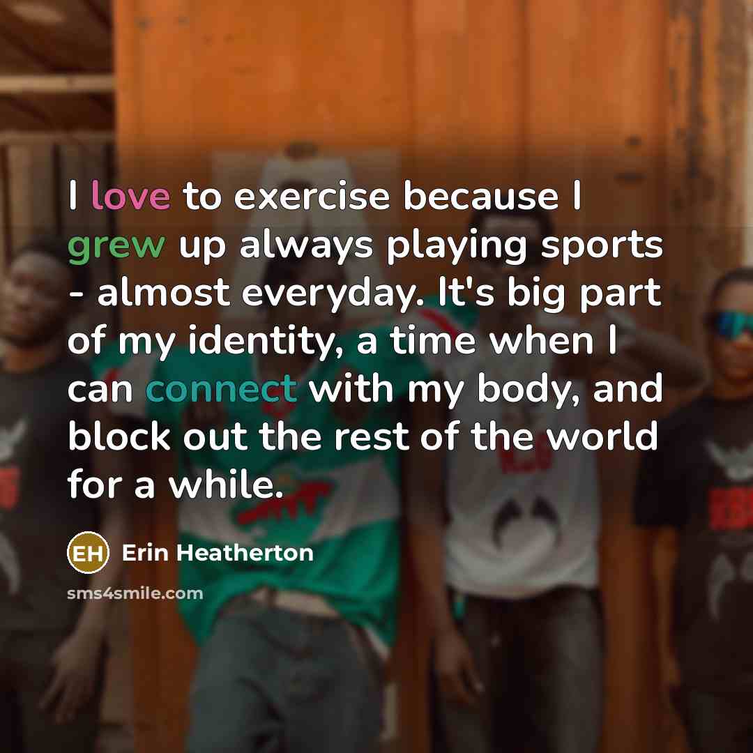 “I love to exercise because I grew up always playing sports - almost everyday. It's big part of my identity, a time when I can connect with my body, and block out the rest of the world for a while.” quote by Erin Heatherton