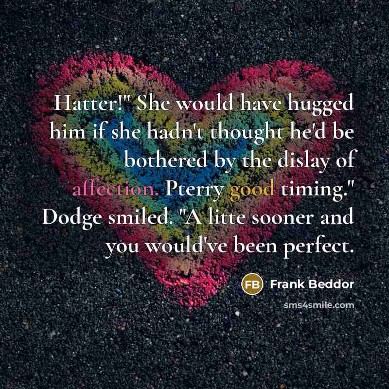 “Hatter!" She would have hugged him if she hadn't thought he'd be bothered by the dislay of affection. Pterry good timing." Dodge smiled. "A litte sooner and you would've been perfect.” quote by Frank Beddor