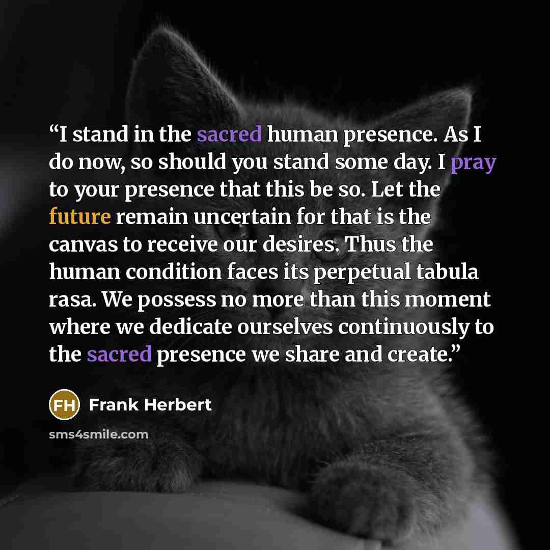 “I stand in the sacred human presence. As I do now, so should you stand some day. I pray to your presence that this be so. Let the future remain uncertain for that is the canvas to receive our desires. Thus the human condition faces its perpetual tabula rasa. We possess no more than this moment…” quote by Frank Herbert