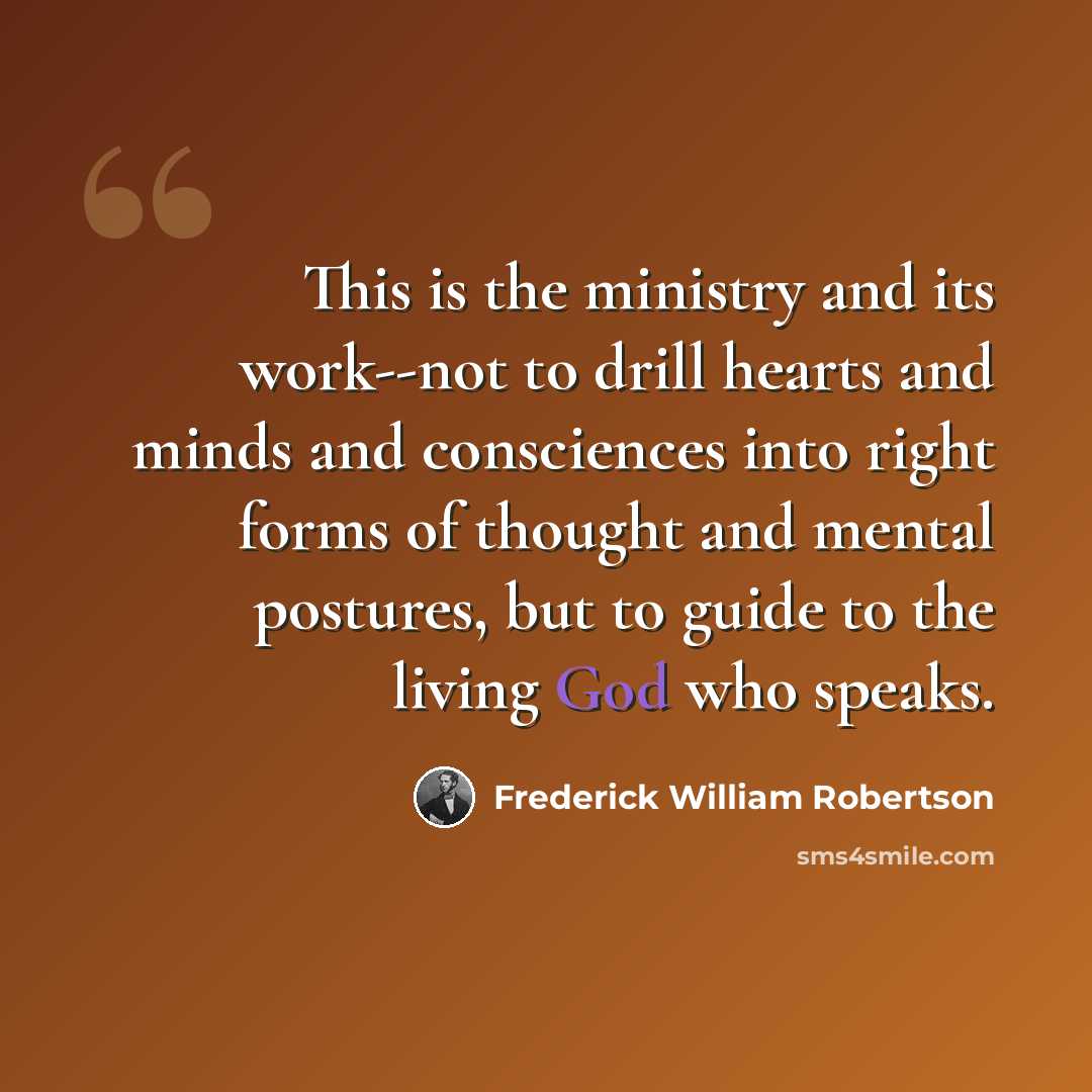 “This is the ministry and its work--not to drill hearts and minds and consciences into right forms of thought and mental postures, but to guide to the living God who speaks.” quote by Frederick William Robertson
