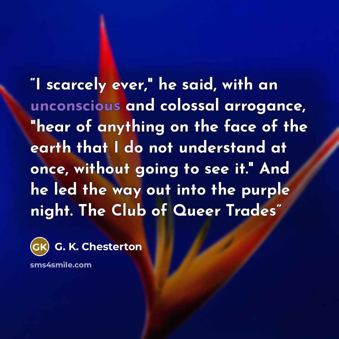 “I scarcely ever," he said, with an unconscious and colossal arrogance, "hear of anything on the face of the earth that I do not understand at once, without going to see it." And he led the way out into the purple night. The Club of Queer Trades” quote by G. K. Chesterton