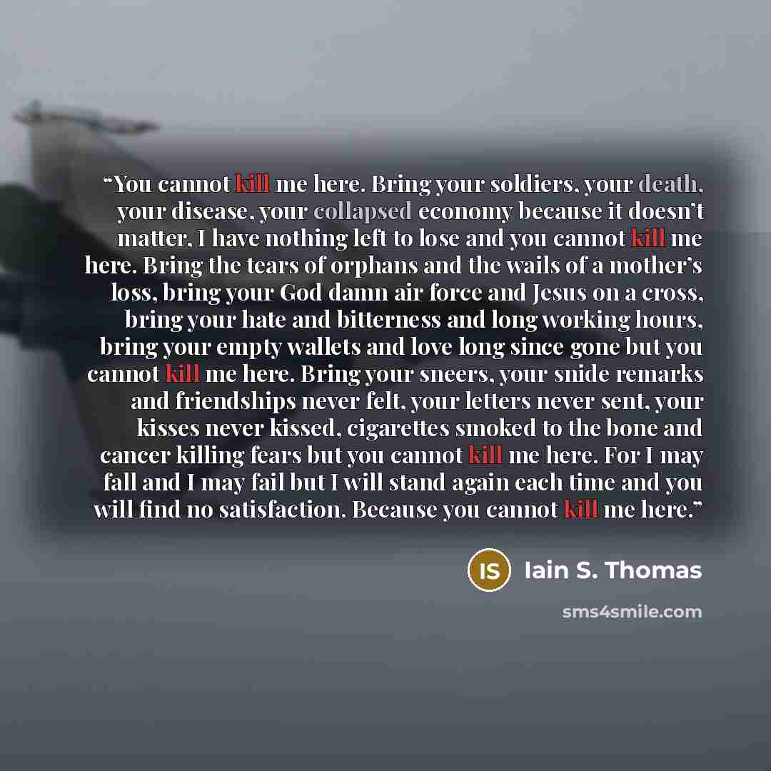 “You cannot kill me here. Bring your soldiers, your death, your disease, your collapsed economy because it doesn’t matter, I have nothing left to lose and you cannot kill me here. Bring the tears of orphans and the wails of a mother’s loss, bring your God damn air force and Jesus on a cross, bring…” quote by Iain S. Thomas