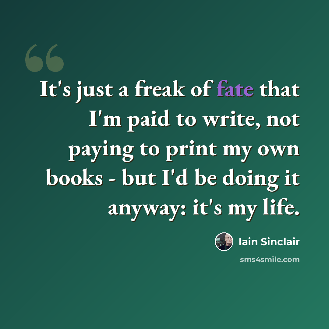 “It's just a freak of fate that I'm paid to write, not paying to print my own books - but I'd be doing it anyway: it's my life.” quote by Iain Sinclair