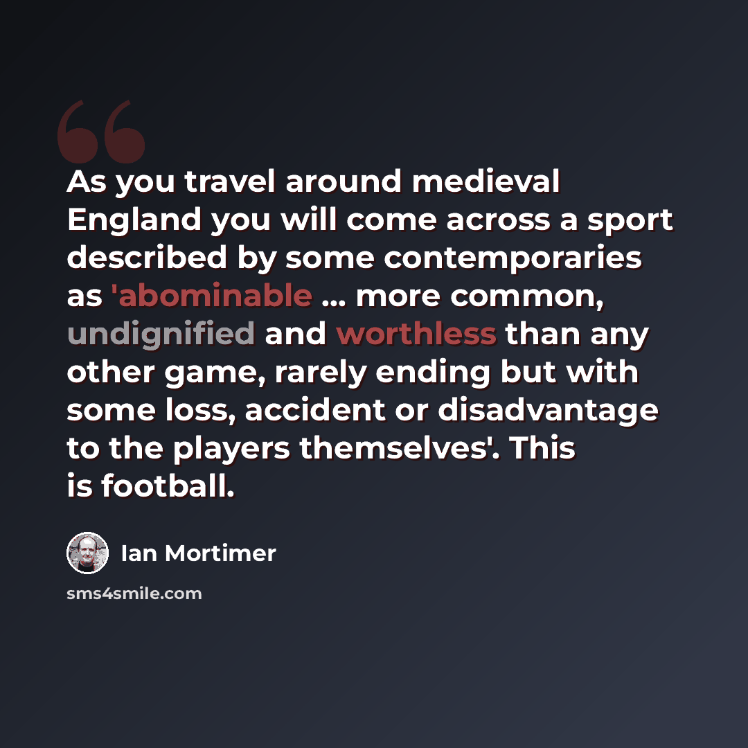 “As you travel around medieval England you will come across a sport described by some contemporaries as 'abominable ... more common, undignified and worthless than any other game, rarely ending but with some loss, accident or disadvantage to the players themselves'. This is football.” quote by Ian Mortimer