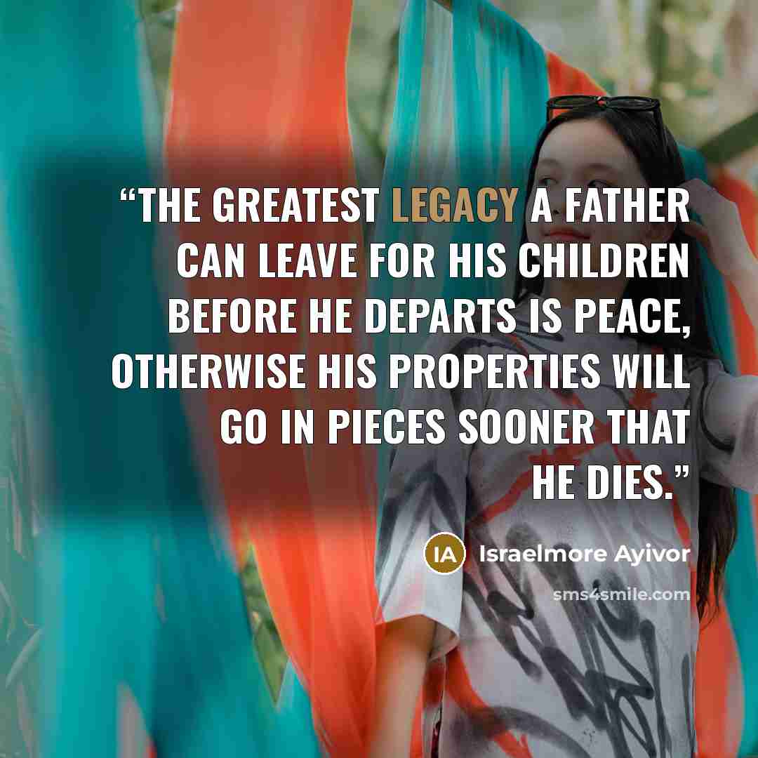 “The greatest legacy a father can leave for his children before he departs is PEACE, otherwise his properties will go in PIECES sooner that he dies.” quote by Israelmore Ayivor