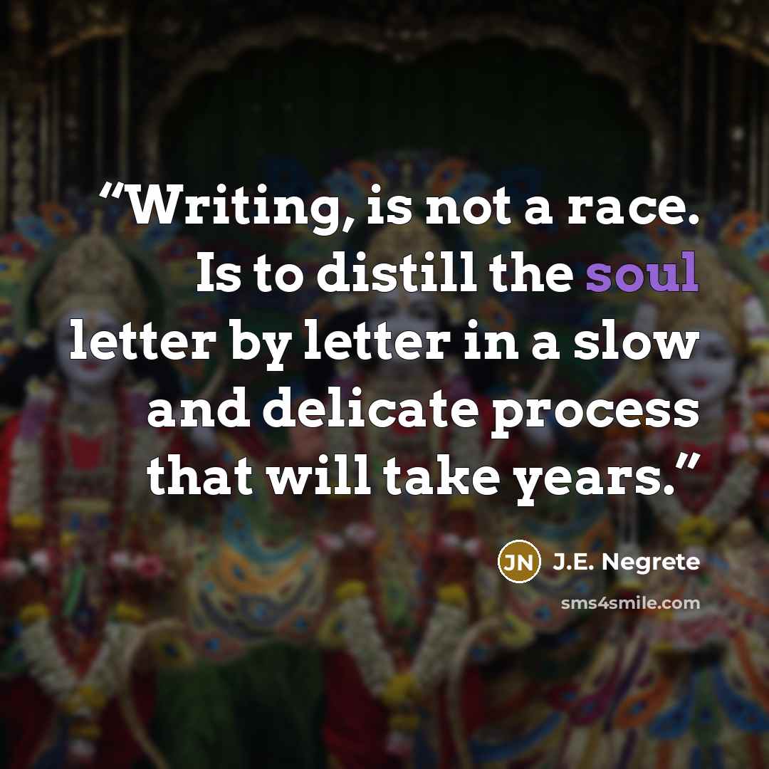 “Writing, is not a race. Is to distill the soul letter by letter in a slow and delicate process that will take years.” quote by J.E. Negrete