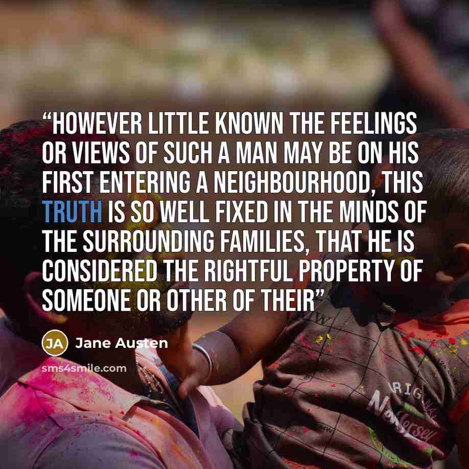 “However little known the feelings or views of such a man may be on his first entering a neighbourhood, this truth is so well fixed in the minds of the surrounding families, that he is considered the rightful property of someone or other of their” quote by Jane Austen