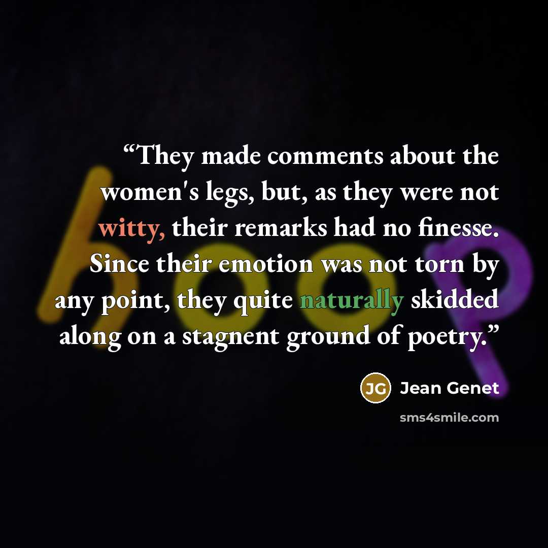 “They made comments about the women's legs, but, as they were not witty, their remarks had no finesse. Since their emotion was not torn by any point, they quite naturally skidded along on a stagnent ground of poetry.” quote by Jean Genet