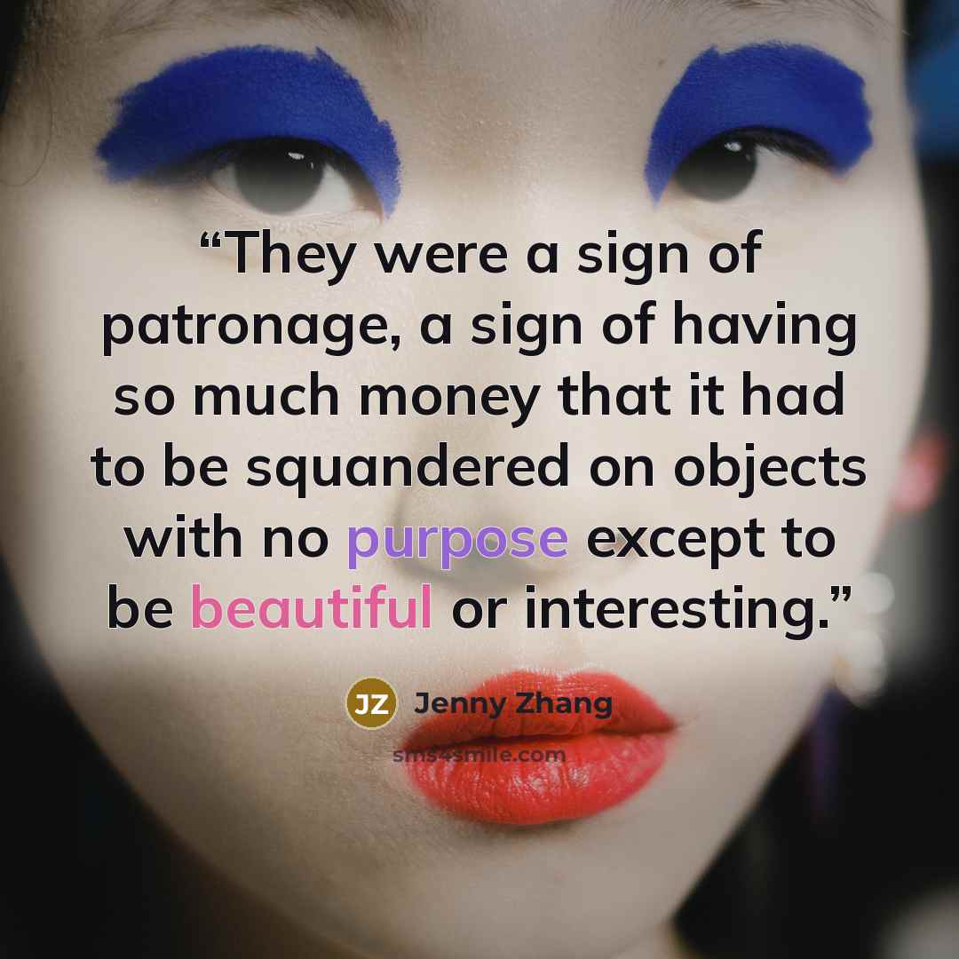“They were a sign of patronage, a sign of having so much money that it had to be squandered on objects with no purpose except to be beautiful or interesting.” quote by Jenny Zhang