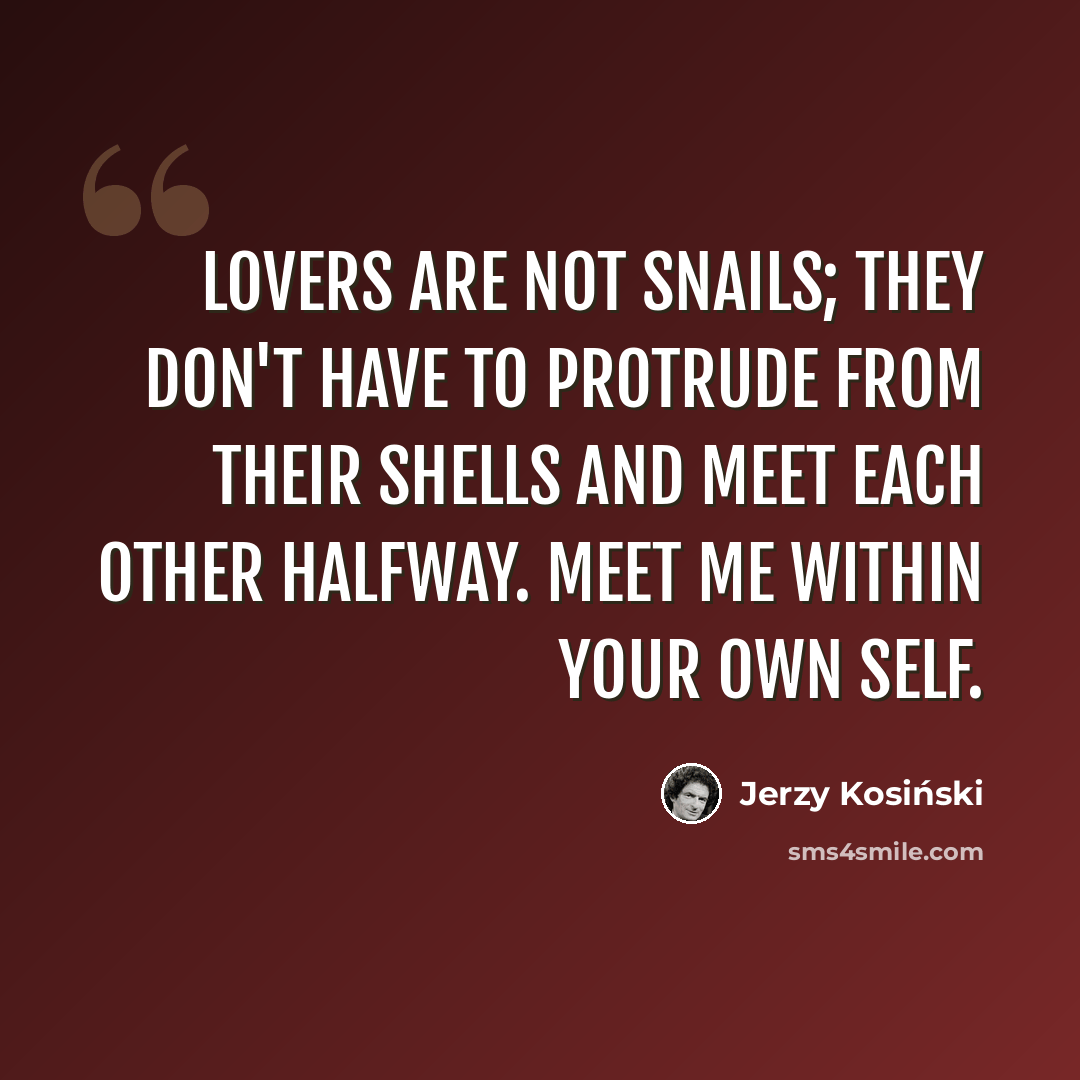 “Lovers are not snails; they don't have to protrude from their shells and meet each other halfway. Meet me within your own self.” quote by Jerzy Kosinski