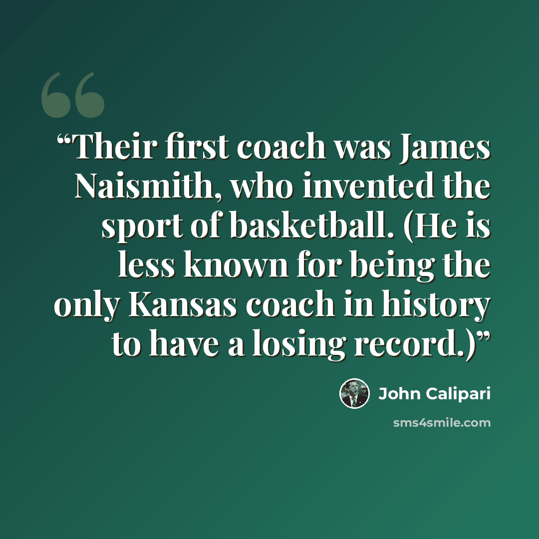“Their first coach was James Naismith, who invented the sport of basketball. (He is less known for being the only Kansas coach in history to have a losing record.)” quote by John Calipari