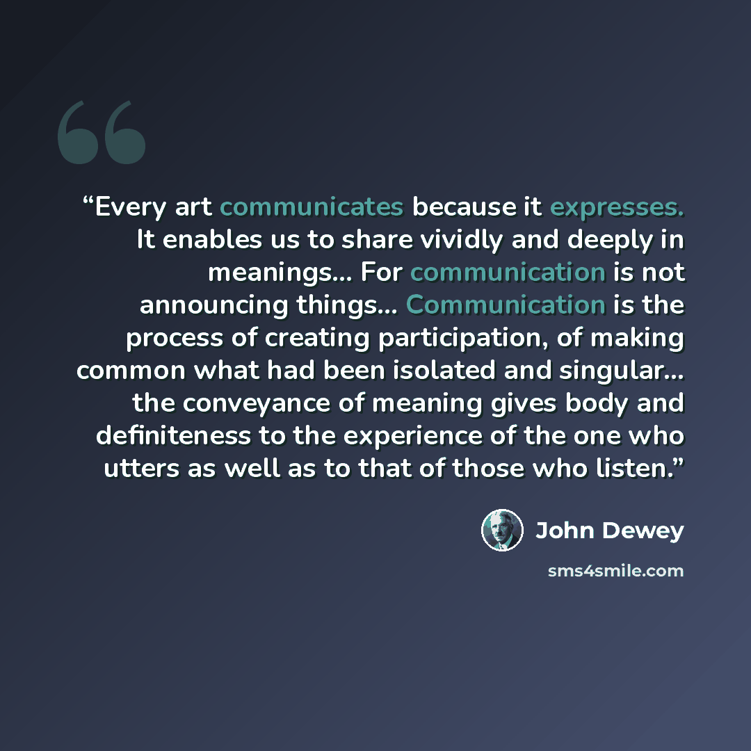 “Every art communicates because it expresses. It enables us to share vividly and deeply in meanings… For communication is not announcing things… Communication is the process of creating participation, of making common what had been isolated and singular… the conveyance of meaning gives body and…” quote by John Dewey