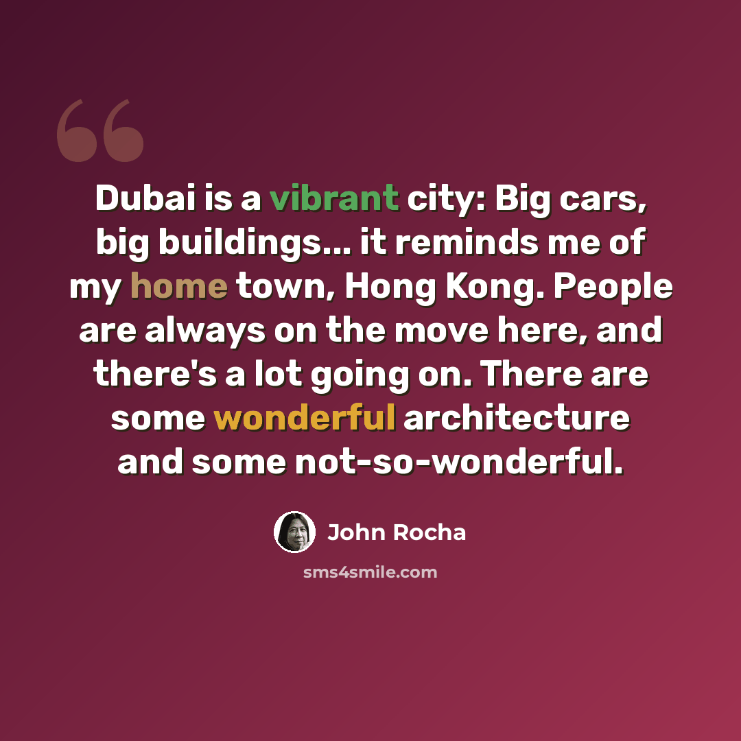 “Dubai is a vibrant city: Big cars, big buildings... it reminds me of my home town, Hong Kong. People are always on the move here, and there's a lot going on. There are some wonderful architecture and some not-so-wonderful.” quote by John Rocha