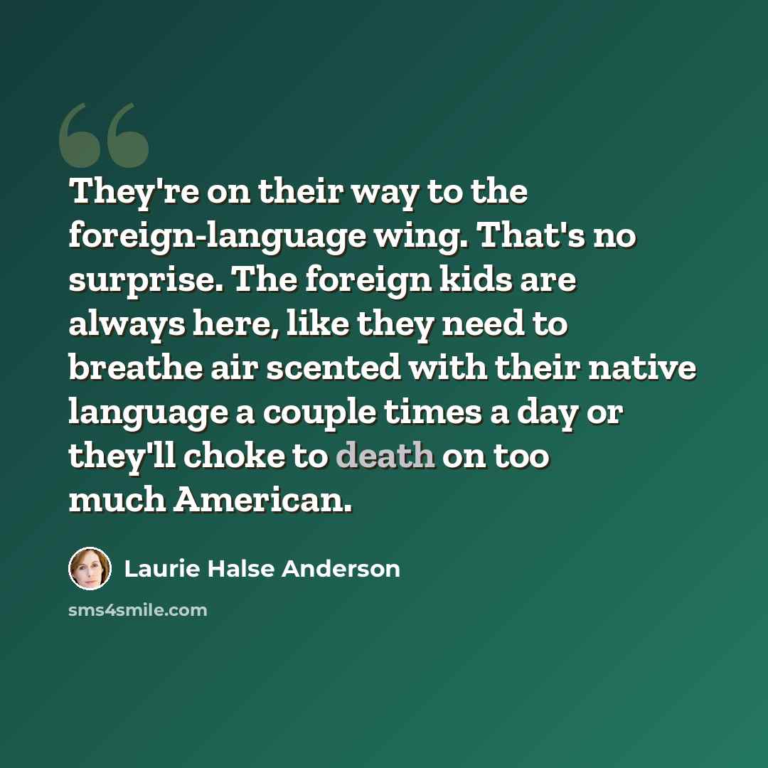 “They're on their way to the foreign-language wing. That's no surprise. The foreign kids are always here, like they need to breathe air scented with their native language a couple times a day or they'll choke to death on too much American.” quote by Laurie Halse Anderson