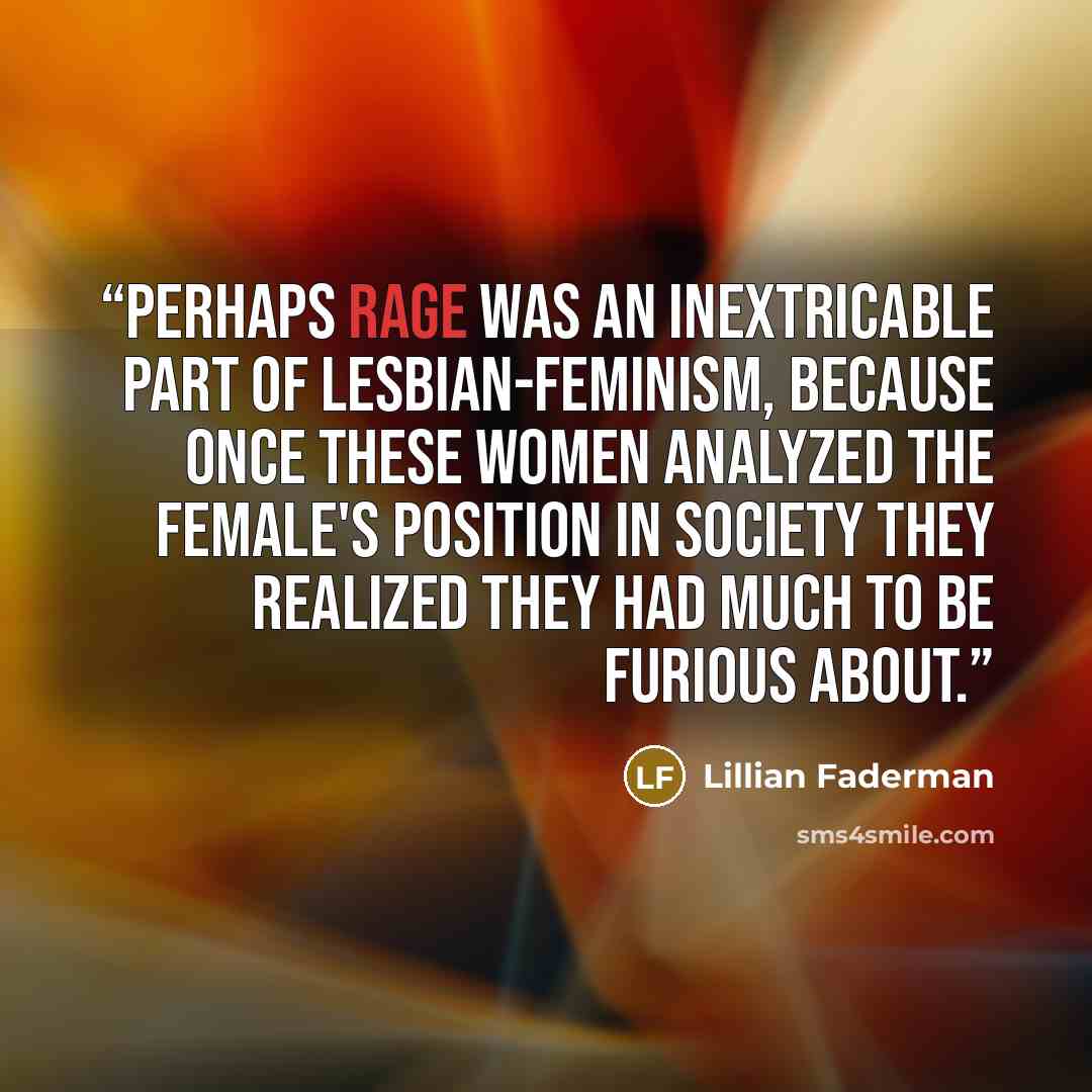 “Perhaps rage was an inextricable part of lesbian-feminism, because once these women analyzed the female's position in society they realized they had much to be furious about.” quote by Lillian Faderman