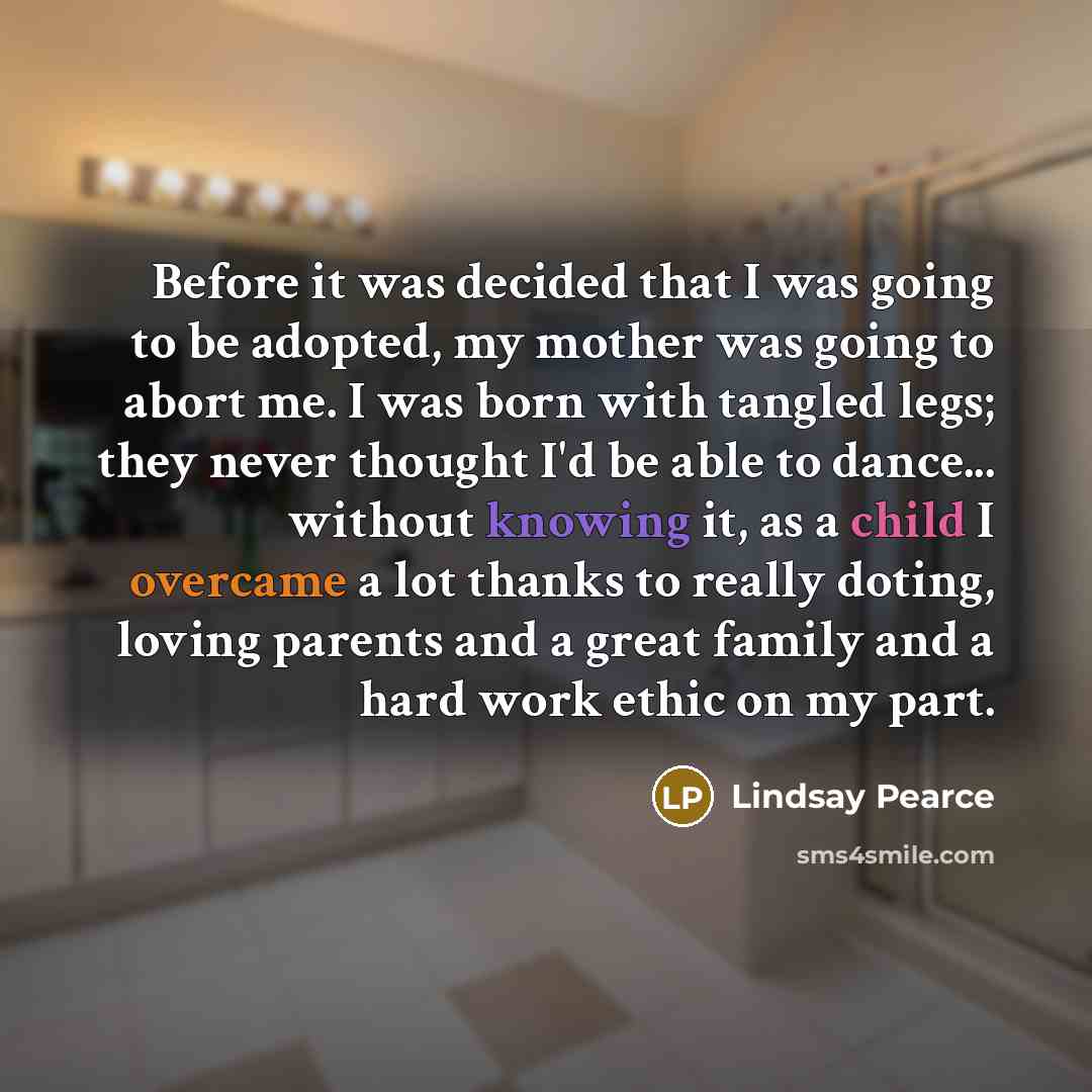 “Before it was decided that I was going to be adopted, my mother was going to abort me. I was born with tangled legs; they never thought I'd be able to dance... without knowing it, as a child I overcame a lot thanks to really doting, loving parents and a great family and a hard work ethic on my part.” quote by Lindsay Pearce