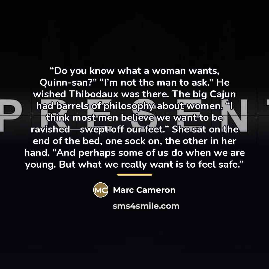 “Do you know what a woman wants, Quinn-san?” “I’m not the man to ask.” He wished Thibodaux was there. The big Cajun had barrels of philosophy about women. “I think most men believe we want to be ravished—swept off our feet.” She sat on the end of the bed, one sock on, the other in her hand. “And…” quote by Marc Cameron
