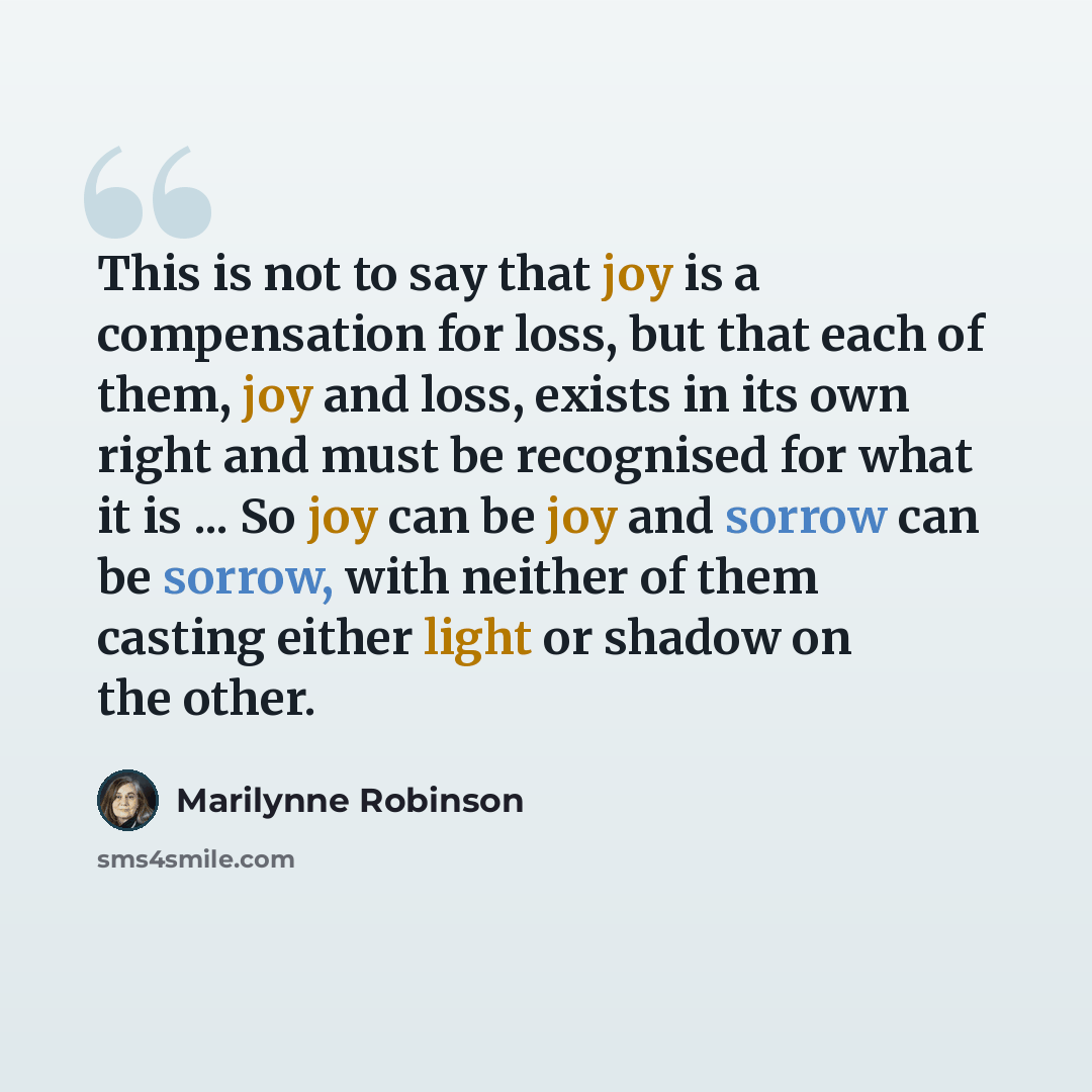 “This is not to say that joy is a compensation for loss, but that each of them, joy and loss, exists in its own right and must be recognised for what it is ... So joy can be joy and sorrow can be sorrow, with neither of them casting either light or shadow on the other.” quote by Marilynne Robinson