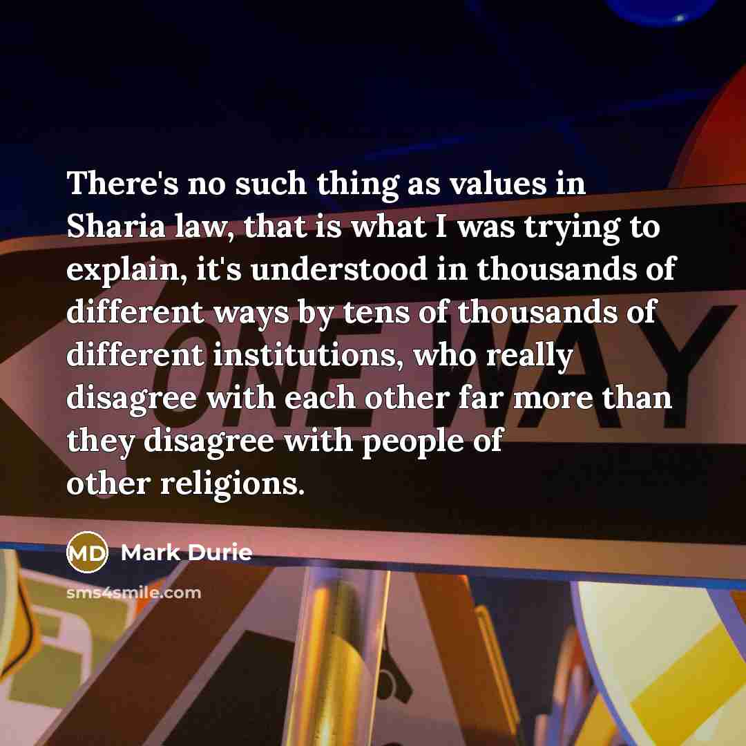 “There's no such thing as values in Sharia law, that is what I was trying to explain, it's understood in thousands of different ways by tens of thousands of different institutions, who really disagree with each other far more than they disagree with people of other religions.” quote by Mark Durie