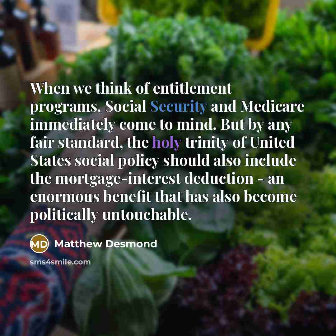 “When we think of entitlement programs, Social Security and Medicare immediately come to mind. But by any fair standard, the holy trinity of United States social policy should also include the mortgage-interest deduction - an enormous benefit that has also become politically untouchable.” quote by Matthew Desmond