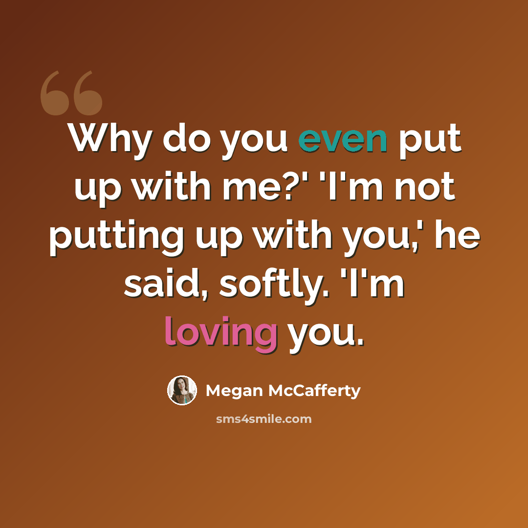 “Why do you even put up with me?' 'I'm not putting up with you,' he said, softly. 'I'm loving you.” quote by Megan McCafferty