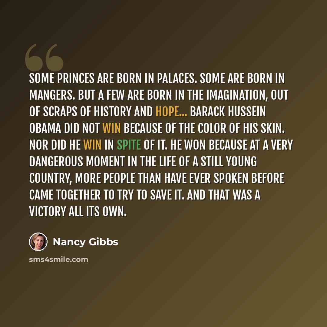 “Some princes are born in palaces. Some are born in mangers. But a few are born in the imagination, out of scraps of history and hope... Barack Hussein Obama did not win because of the color of his skin. Nor did he win in spite of it. He won because at a very dangerous moment in the life of a still…” quote by Nancy Gibbs