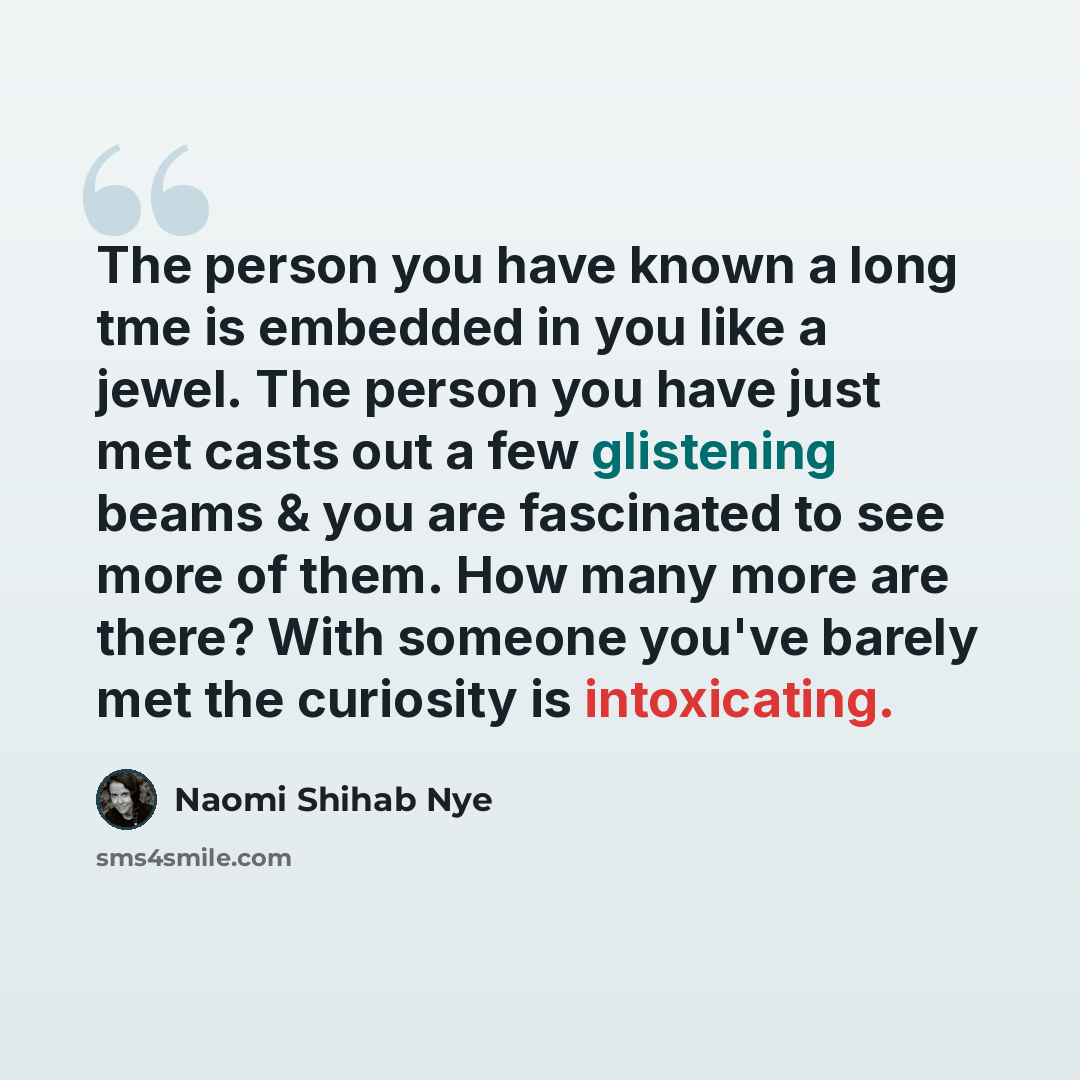“The person you have known a long tme is embedded in you like a jewel. The person you have just met casts out a few glistening beams & you are fascinated to see more of them. How many more are there? With someone you've barely met the curiosity is intoxicating.” quote by Naomi Shihab Nye