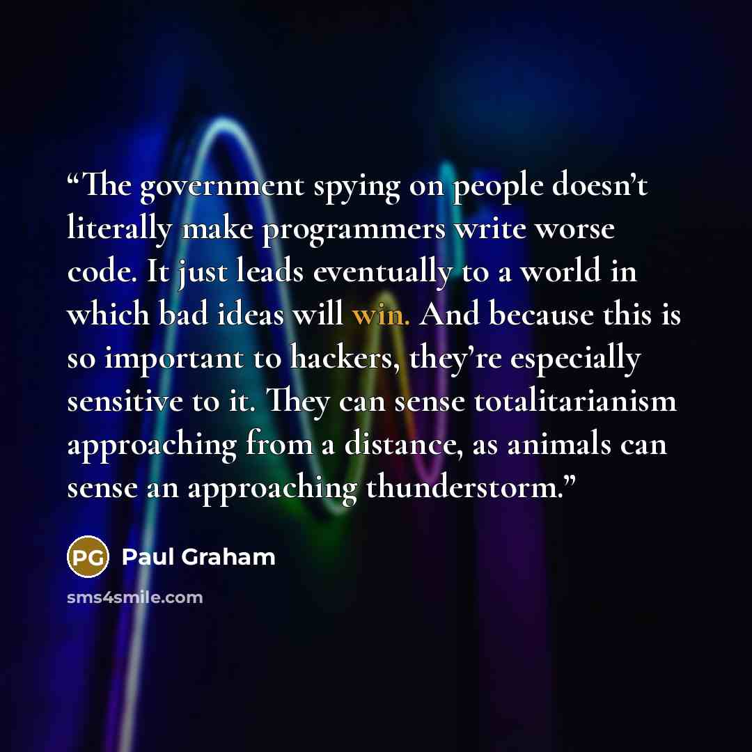 “The government spying on people doesn’t literally make programmers write worse code. It just leads eventually to a world in which bad ideas will win. And because this is so important to hackers, they’re especially sensitive to it. They can sense totalitarianism approaching from a distance, as…” quote by Paul Graham