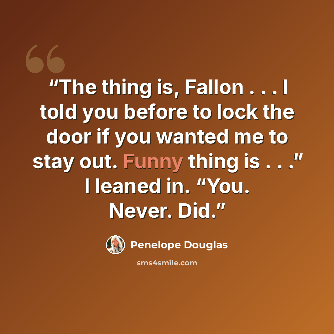“The thing is, Fallon . . . I told you before to lock the door if you wanted me to stay out. Funny thing is . . .” I leaned in. “You. Never. Did.” quote by Penelope Douglas
