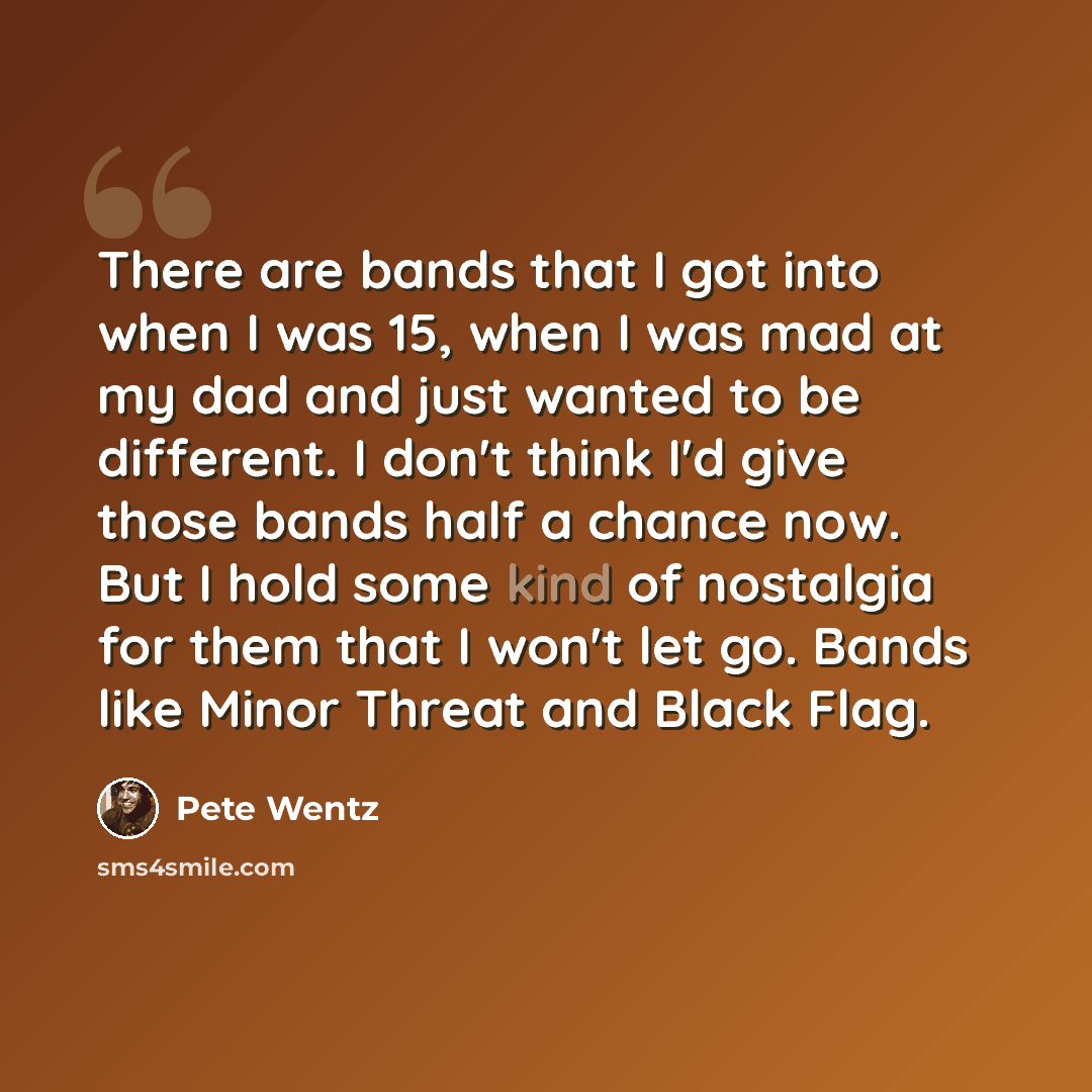 “There are bands that I got into when I was 15, when I was mad at my dad and just wanted to be different. I don't think I'd give those bands half a chance now. But I hold some kind of nostalgia for them that I won't let go. Bands like Minor Threat and Black Flag.” quote by Pete Wentz
