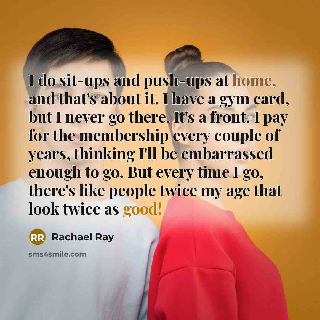 “I do sit-ups and push-ups at home, and that's about it. I have a gym card, but I never go there. It's a front. I pay for the membership every couple of years, thinking I'll be embarrassed enough to go. But every time I go, there's like people twice my age that look twice as good!” quote by Rachael Ray