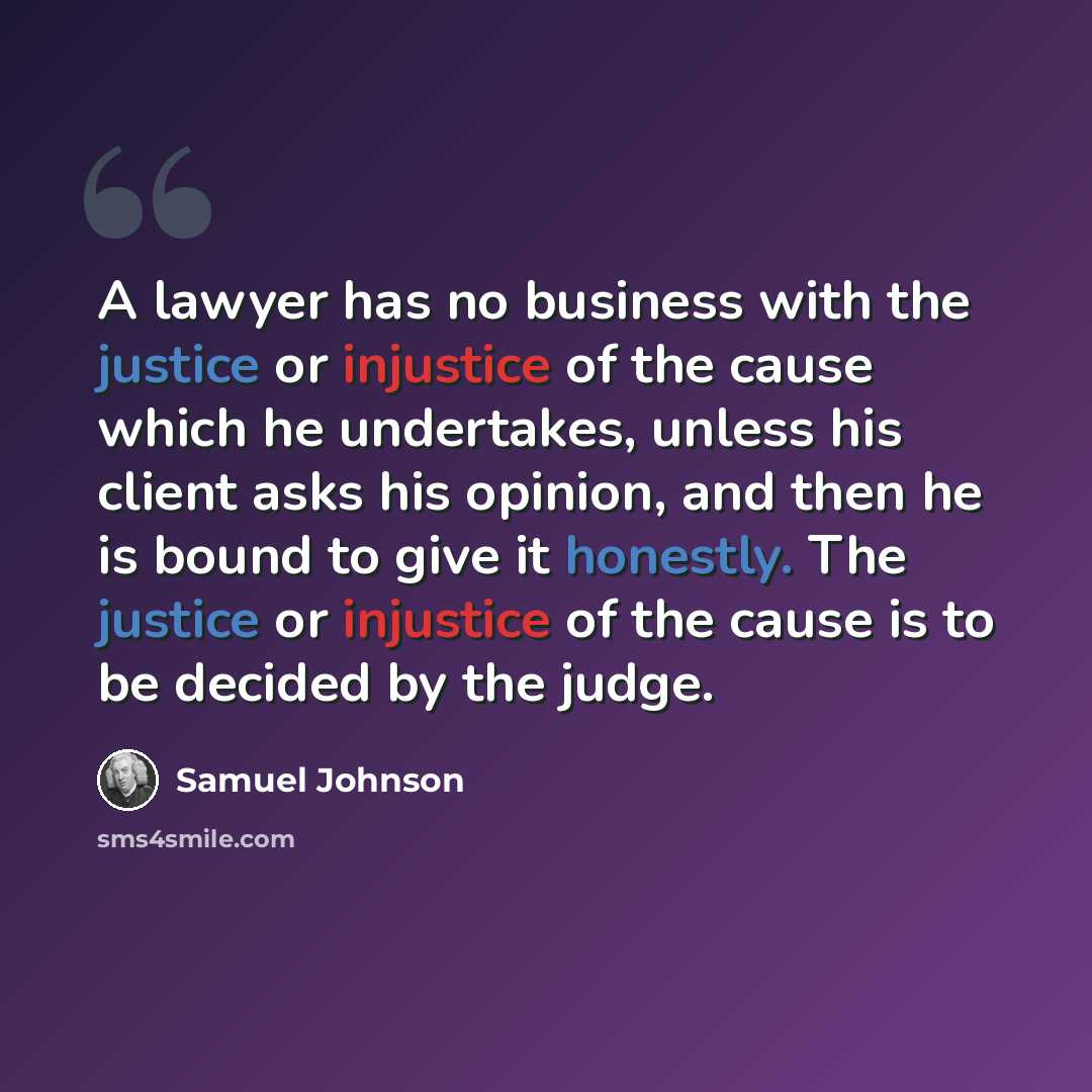 “A lawyer has no business with the justice or injustice of the cause which he undertakes, unless his client asks his opinion, and then he is bound to give it honestly. The justice or injustice of the cause is to be decided by the judge.” quote by Samuel Johnson