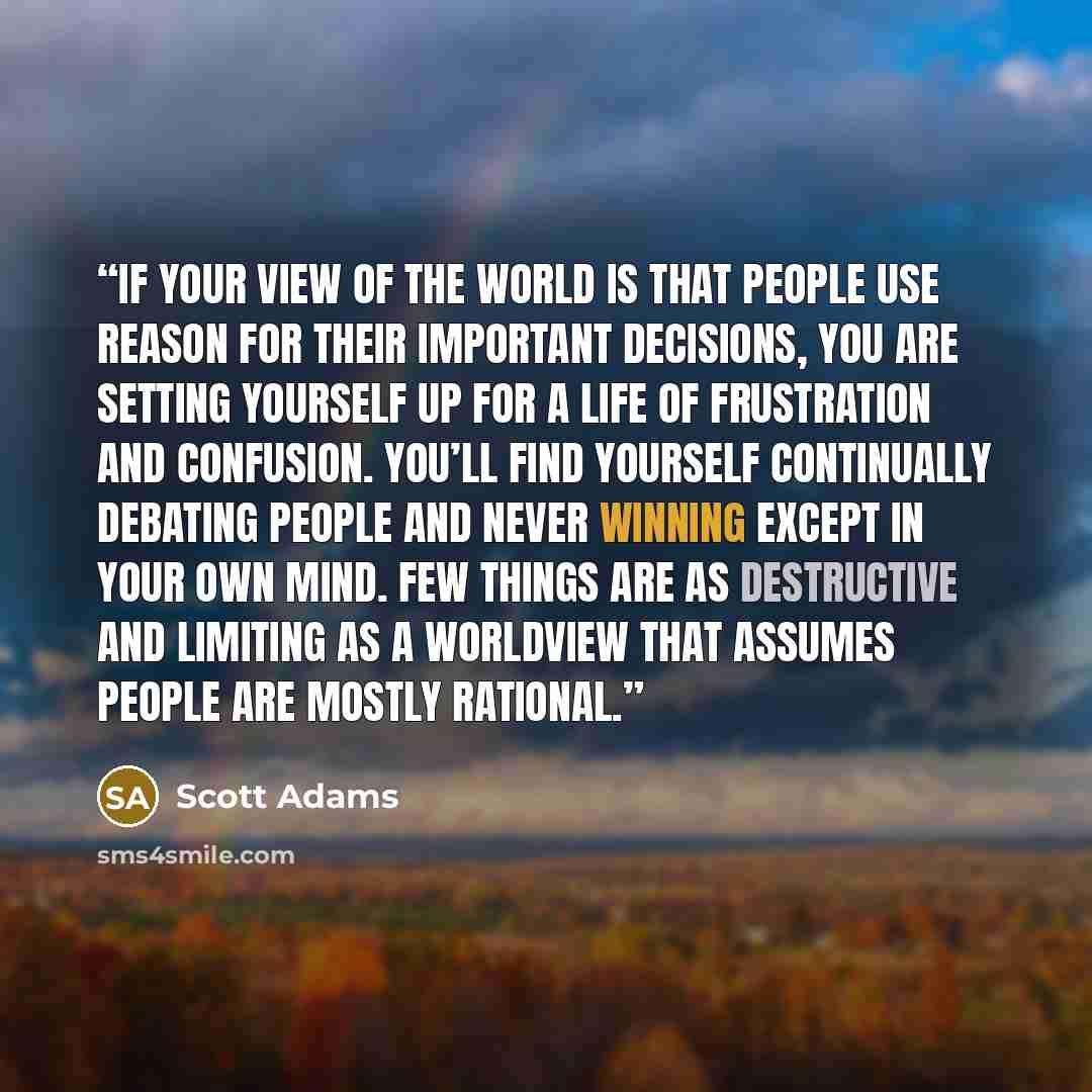 “If your view of the world is that people use reason for their important decisions, you are setting yourself up for a life of frustration and confusion. You’ll find yourself continually debating people and never winning except in your own mind. Few things are as destructive and limiting as a…” quote by Scott Adams