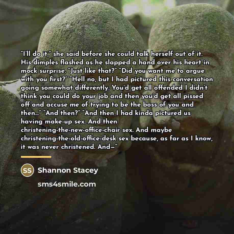“I’ll do it,” she said before she could talk herself out of it. His dimples flashed as he slapped a hand over his heart in mock surprise. “Just like that?” “Did you want me to argue with you first?” “Hell no, but I had pictured this conversation going somewhat differently. You’d get all offended I…” quote by Shannon Stacey