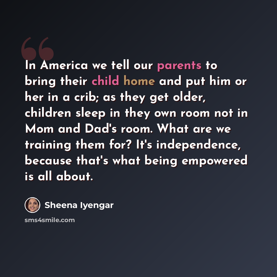 “In America we tell our parents to bring their child home and put him or her in a crib; as they get older, children sleep in they own room not in Mom and Dad's room. What are we training them for? It's independence, because that's what being empowered is all about.” quote by Sheena Iyengar