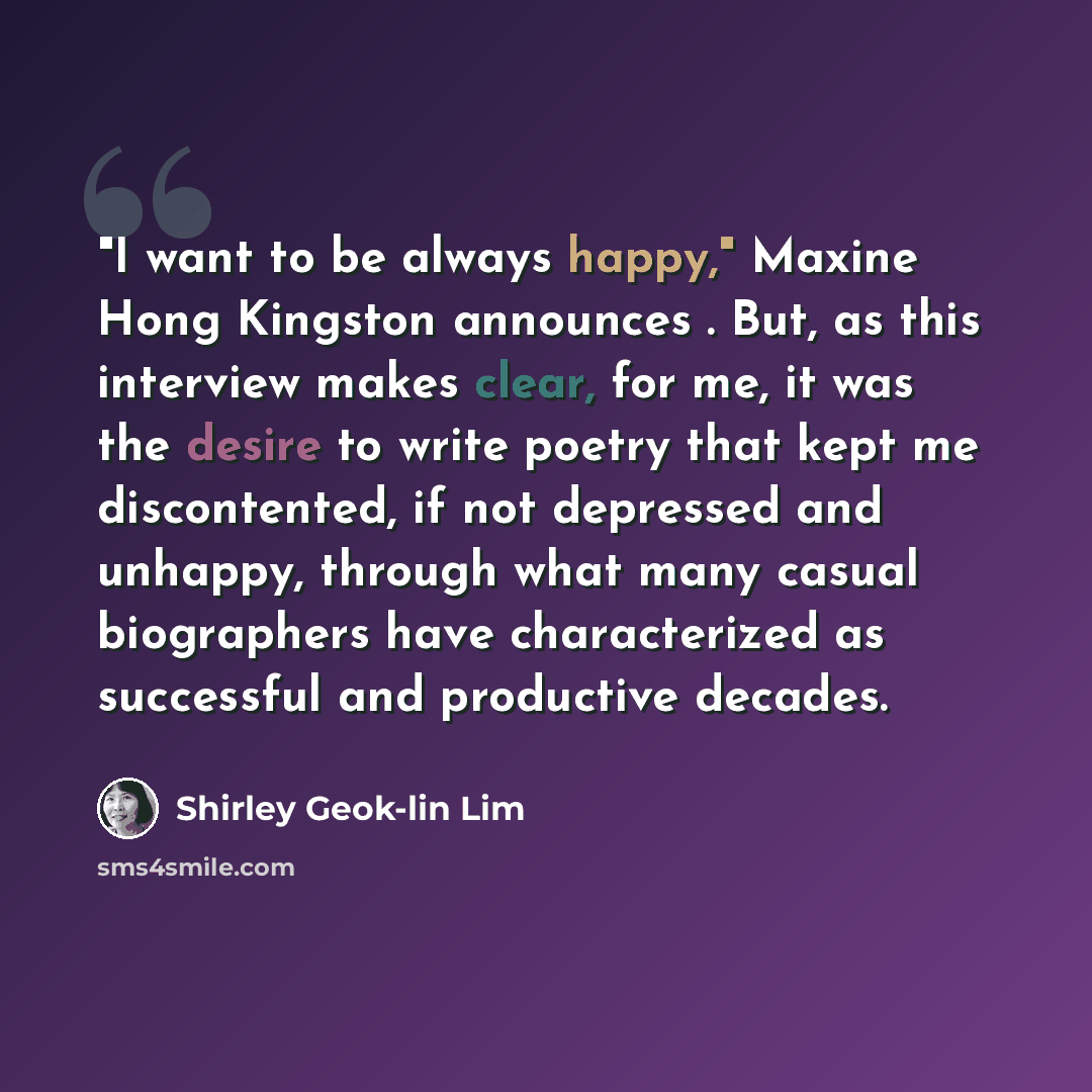 “"I want to be always happy," Maxine Hong Kingston announces . But, as this interview makes clear, for me, it was the desire to write poetry that kept me discontented, if not depressed and unhappy, through what many casual biographers have characterized as successful and productive decades.” quote by Shirley Geok-lin Lim