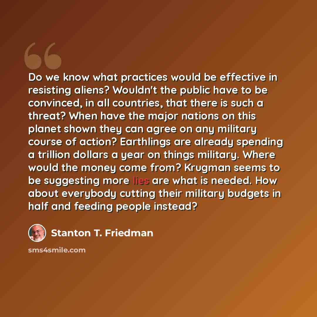 “Do we know what practices would be effective in resisting aliens? Wouldn't the public have to be convinced, in all countries, that there is such a threat? When have the major nations on this planet shown they can agree on any military course of action? Earthlings are already spending a trillion…” quote by Stanton T. Friedman