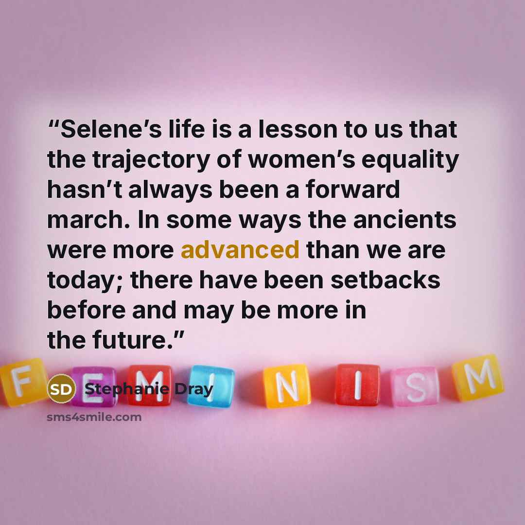 “Selene’s life is a lesson to us that the trajectory of women’s equality hasn’t always been a forward march. In some ways the ancients were more advanced than we are today; there have been setbacks before and may be more in the future.” quote by Stephanie Dray