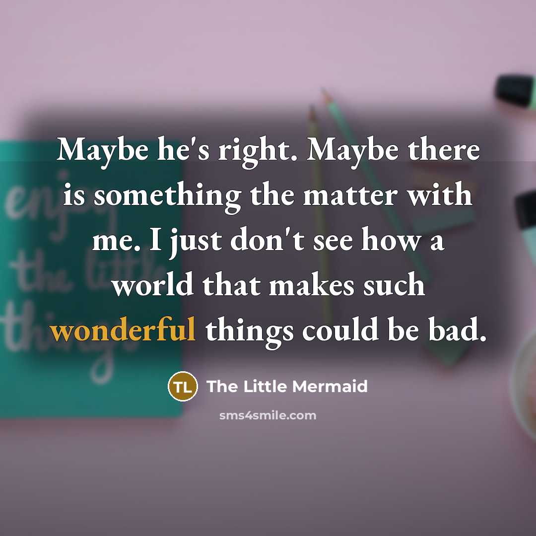 “Maybe he's right. Maybe there is something the matter with me. I just don't see how a world that makes such wonderful things could be bad.” quote by The Little Mermaid