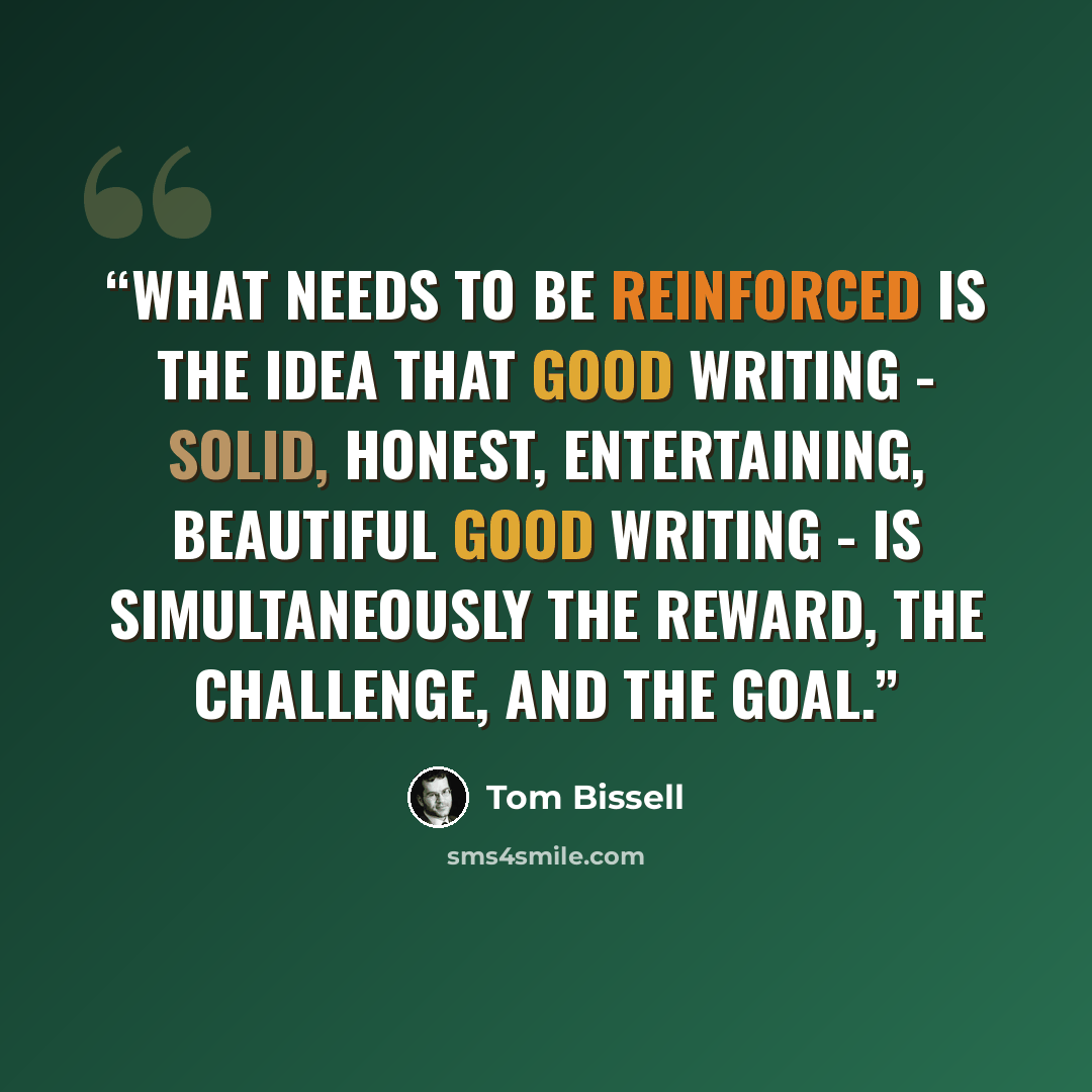 “What needs to be reinforced is the idea that good writing - solid, honest, entertaining, beautiful good writing - is simultaneously the reward, the challenge, and the goal.” quote by Tom Bissell