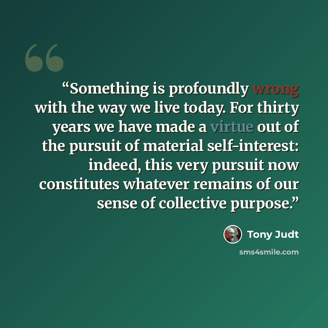 “Something is profoundly wrong with the way we live today. For thirty years we have made a virtue out of the pursuit of material self-interest: indeed, this very pursuit now constitutes whatever remains of our sense of collective purpose.” quote by Tony Judt