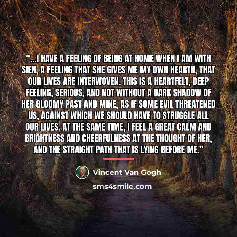 “…I have a feeling of being at home when I am with Sien, a feeling that she gives me my own hearth, that our lives are interwoven. This is a heartfelt, deep feeling, serious, and not without a dark shadow of her gloomy past and mine, as if some evil threatened us, against which we should have to…” quote by Vincent van Gogh