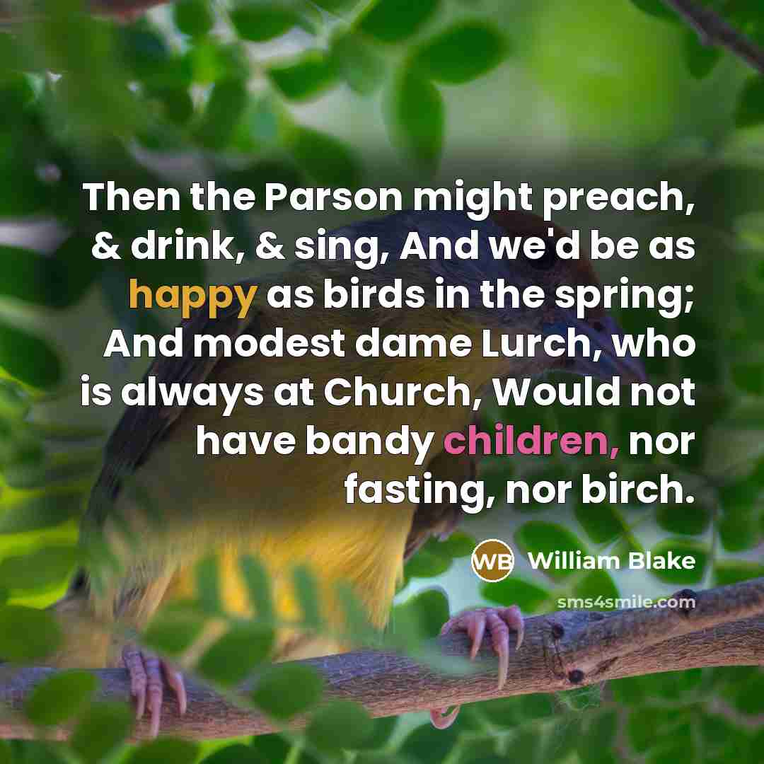 “Then the Parson might preach, & drink, & sing, And we'd be as happy as birds in the spring; And modest dame Lurch, who is always at Church, Would not have bandy children, nor fasting, nor birch.” quote by William Blake