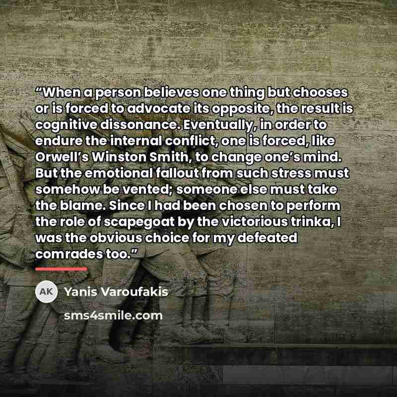 “When a person believes one thing but chooses or is forced to advocate its opposite, the result is cognitive dissonance. Eventually, in order to endure the internal conflict, one is forced, like Orwell’s Winston Smith, to change one’s mind. But the emotional fallout from such stress must somehow be…” quote by Yanis Varoufakis