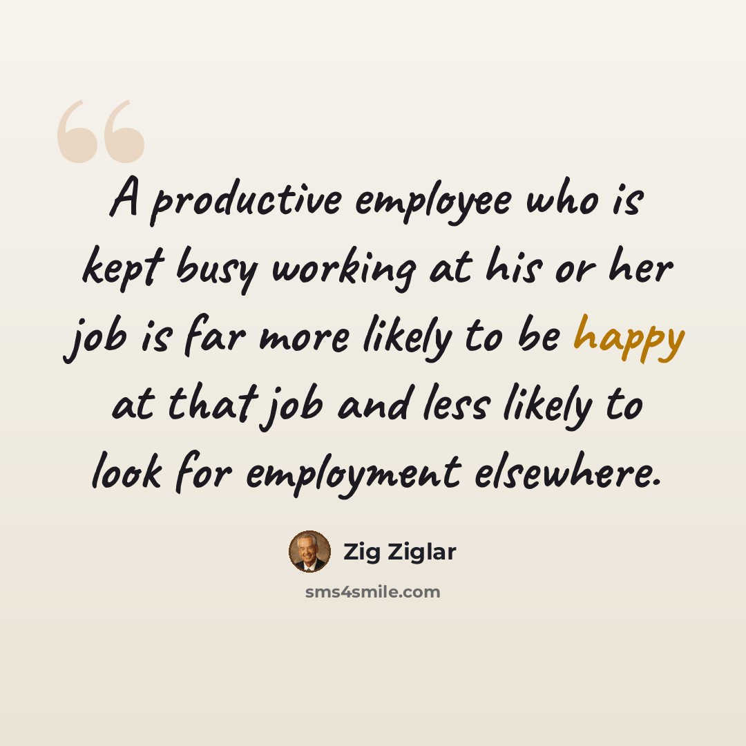 “A productive employee who is kept busy working at his or her job is far more likely to be happy at that job and less likely to look for employment elsewhere.” quote by Zig Ziglar